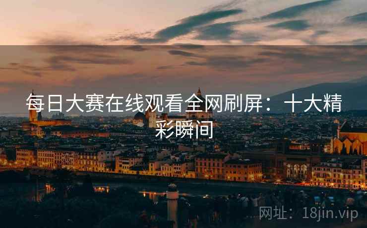 每日大赛在线观看全网刷屏：十大精彩瞬间