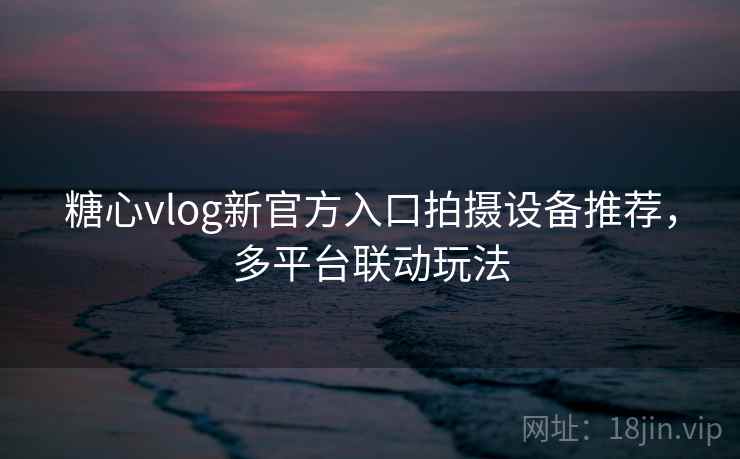 糖心vlog新官方入口拍摄设备推荐，多平台联动玩法