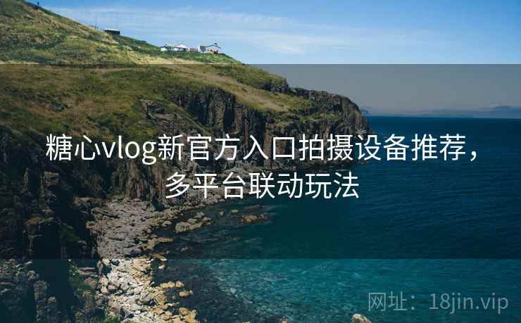 糖心vlog新官方入口拍摄设备推荐,多平台联动玩法 糖心vlog新官方入口拍摄设备推荐,多平台联动玩法