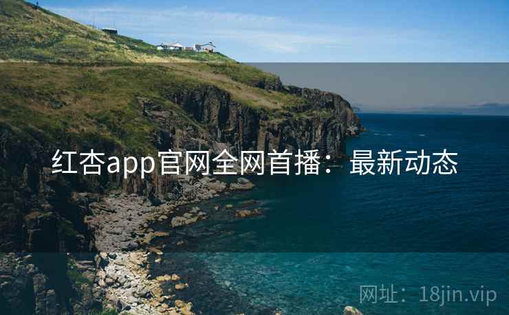 红杏app官网全网首播：最新动态