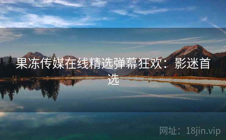 果冻传媒在线精选弹幕狂欢:影迷首选 果冻传媒在线精选弹幕狂欢:影迷首选