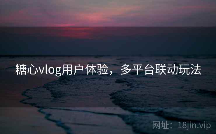 糖心vlog用户体验,多平台联动玩法 糖心vlog用户体验,多平台联动玩法