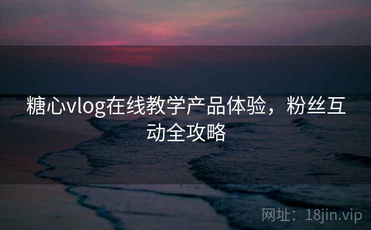 糖心vlog在线教学产品体验,粉丝互动全攻略 糖心vlog在线教学产品体验,粉丝互动全攻略