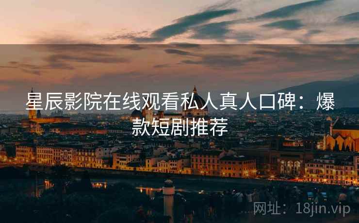 星辰影院在线观看私人真人口碑：爆款短剧推荐